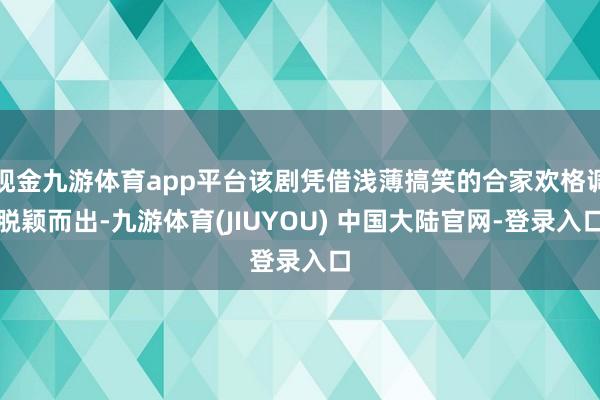 现金九游体育app平台该剧凭借浅薄搞笑的合家欢格调脱颖而出-九游体育(JIUYOU) 中国大陆官网-登录入口