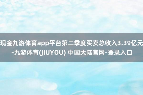 现金九游体育app平台第二季度买卖总收入3.39亿元-九游体育(JIUYOU) 中国大陆官网-登录入口