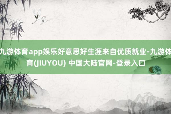 九游体育app娱乐好意思好生涯来自优质就业-九游体育(JIUYOU) 中国大陆官网-登录入口