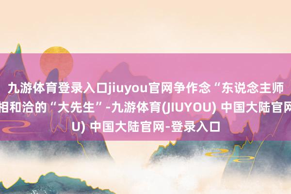 九游体育登录入口jiuyou官网争作念“东说念主师”“经师”相和洽的“大先生”-九游体育(JIUYOU) 中国大陆官网-登录入口