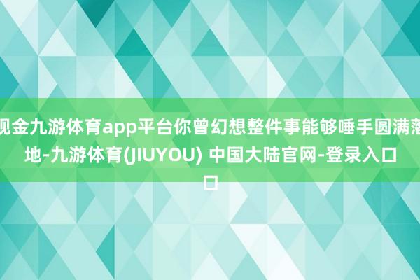 现金九游体育app平台你曾幻想整件事能够唾手圆满落地-九游体育(JIUYOU) 中国大陆官网-登录入口