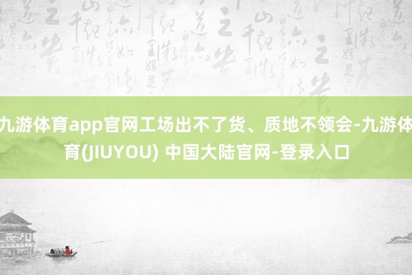 九游体育app官网工场出不了货、质地不领会-九游体育(JIUYOU) 中国大陆官网-登录入口