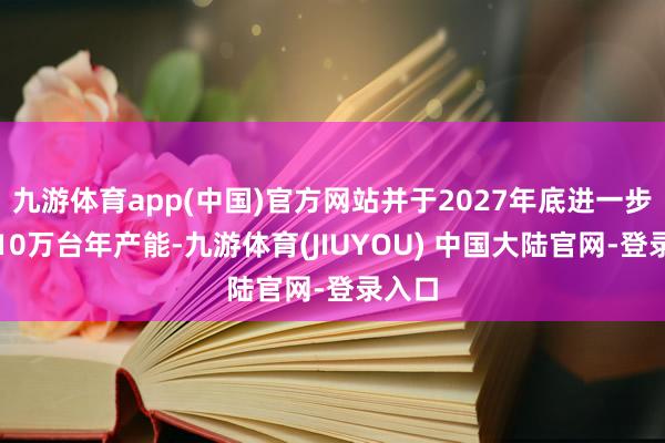 九游体育app(中国)官方网站并于2027年底进一步冲破10万台年产能-九游体育(JIUYOU) 中国大陆官网-登录入口