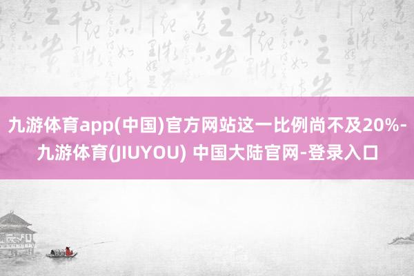 九游体育app(中国)官方网站这一比例尚不及20%-九游体育(JIUYOU) 中国大陆官网-登录入口