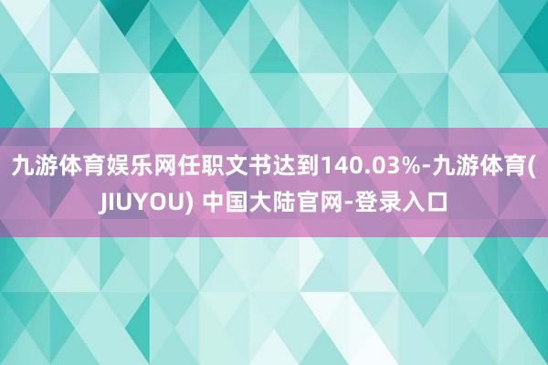 九游体育娱乐网任职文书达到140.03%-九游体育(JIUYOU) 中国大陆官网-登录入口