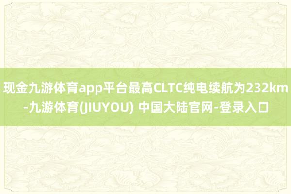 现金九游体育app平台最高CLTC纯电续航为232km-九游体育(JIUYOU) 中国大陆官网-登录入口