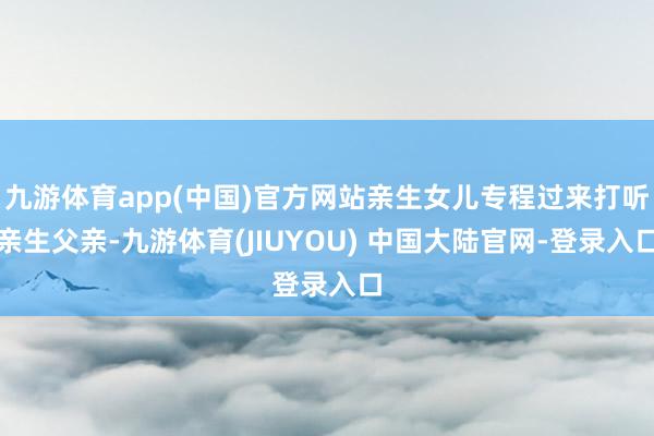 九游体育app(中国)官方网站亲生女儿专程过来打听亲生父亲-九游体育(JIUYOU) 中国大陆官网-登录入口