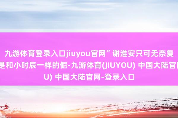 九游体育登录入口jiuyou官网”谢淮安只可无奈复兴：“你仍是和小时辰一样的倔-九游体育(JIUYOU) 中国大陆官网-登录入口