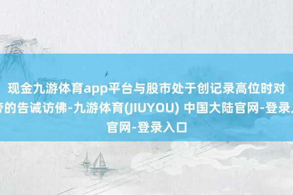 现金九游体育app平台　　与股市处于创记录高位时对自夸的告诫访佛-九游体育(JIUYOU) 中国大陆官网-登录入口