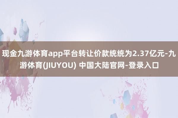现金九游体育app平台转让价款统统为2.37亿元-九游体育(JIUYOU) 中国大陆官网-登录入口