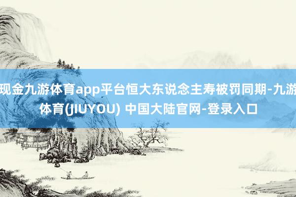 现金九游体育app平台恒大东说念主寿被罚同期-九游体育(JIUYOU) 中国大陆官网-登录入口