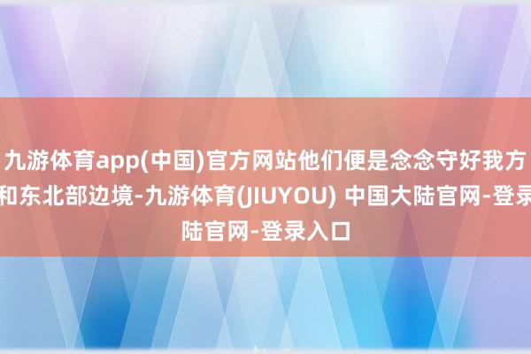 九游体育app(中国)官方网站他们便是念念守好我方东部和东北部边境-九游体育(JIUYOU) 中国大陆官网-登录入口
