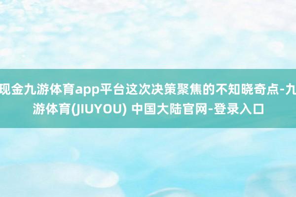 现金九游体育app平台这次决策聚焦的不知晓奇点-九游体育(JIUYOU) 中国大陆官网-登录入口