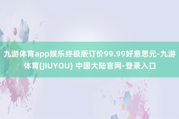 九游体育app娱乐终极版订价99.99好意思元-九游体育(JIUYOU) 中国大陆官网-登录入口